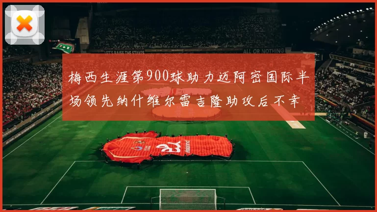 梅西生涯第900球助力迈阿密国际半场领先纳什维尔雷吉隆助攻后不幸伤退