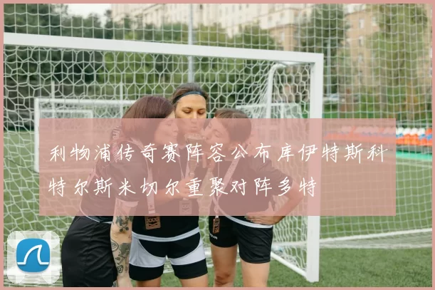 利物浦传奇赛阵容公布库伊特斯科特尔斯米切尔重聚对阵多特