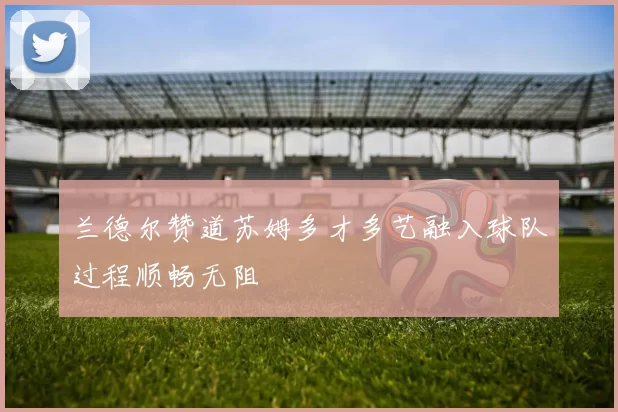 兰德尔赞道苏姆多才多艺融入球队过程顺畅无阻