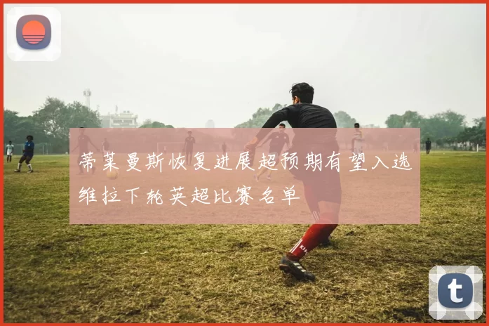 蒂莱曼斯恢复进展超预期有望入选维拉下轮英超比赛名单