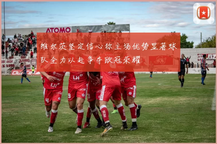 维尔茨坚定信心称主场优势显著球队全力以赴争夺欧冠荣耀