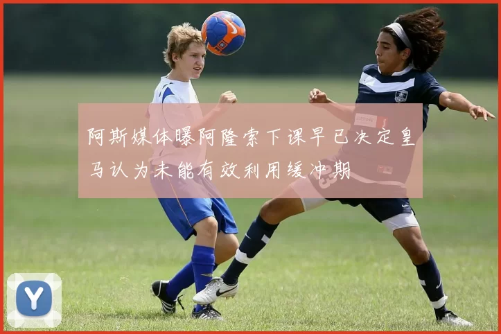 阿斯媒体曝阿隆索下课早已决定皇马认为未能有效利用缓冲期