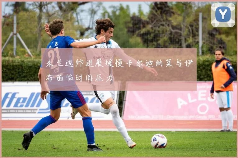 米兰选帅进展缓慢卡尔迪纳莱与伊布面临时间压力