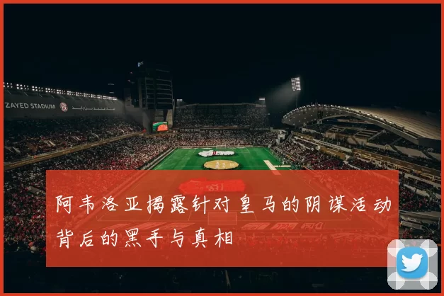 阿韦洛亚揭露针对皇马的阴谋活动背后的黑手与真相