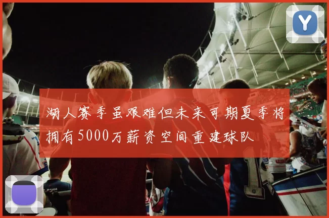 湖人赛季虽艰难但未来可期夏季将拥有5000万薪资空间重建球队