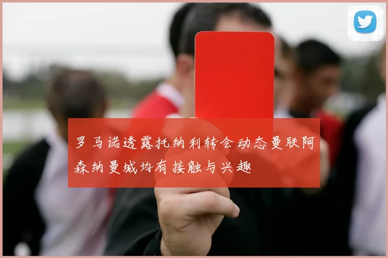 罗马诺透露托纳利转会动态曼联阿森纳曼城均有接触与兴趣
