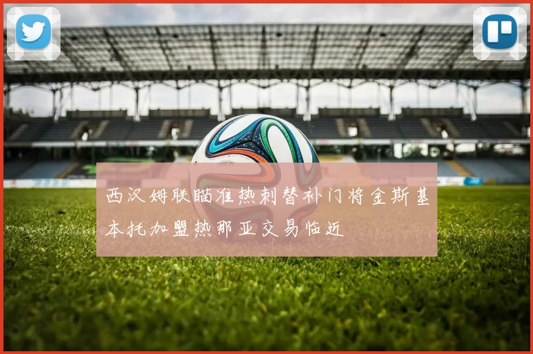 西汉姆联瞄准热刺替补门将金斯基本托加盟热那亚交易临近