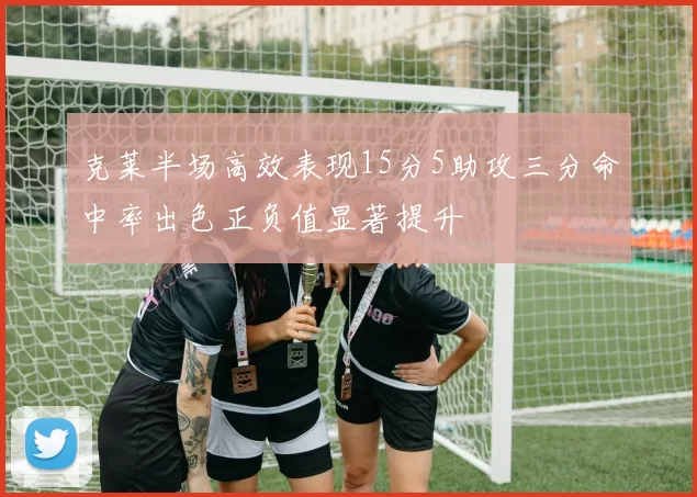克莱半场高效表现15分5助攻三分命中率出色正负值显著提升