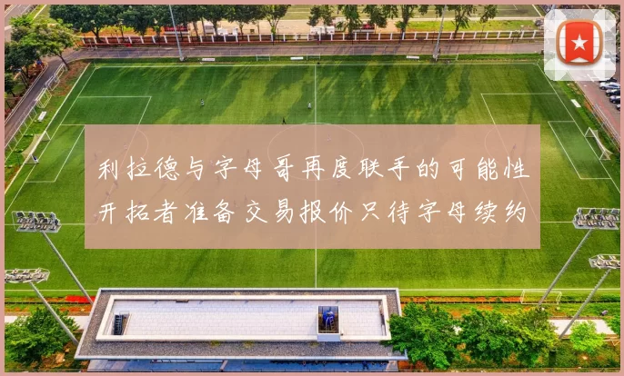 利拉德与字母哥再度联手的可能性开拓者准备交易报价只待字母续约意愿