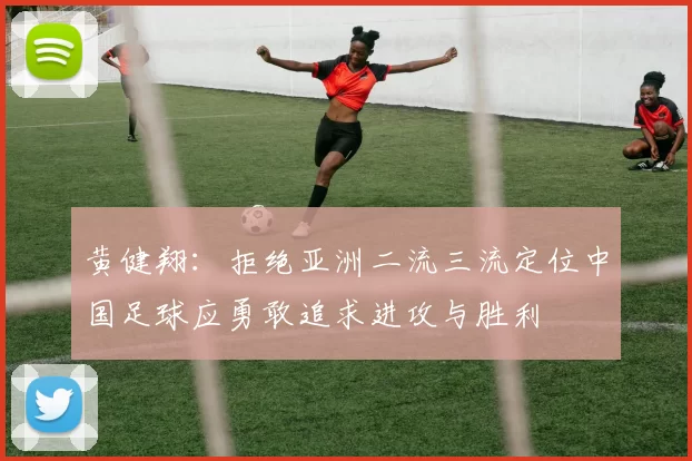 黄健翔：拒绝亚洲二流三流定位中国足球应勇敢追求进攻与胜利