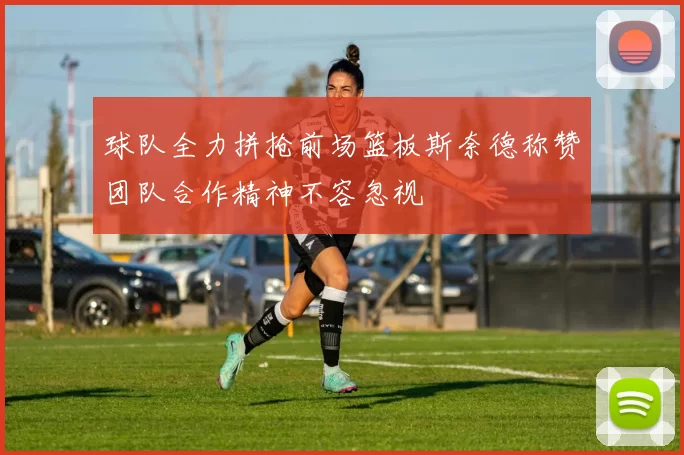 球队全力拼抢前场篮板斯奈德称赞团队合作精神不容忽视