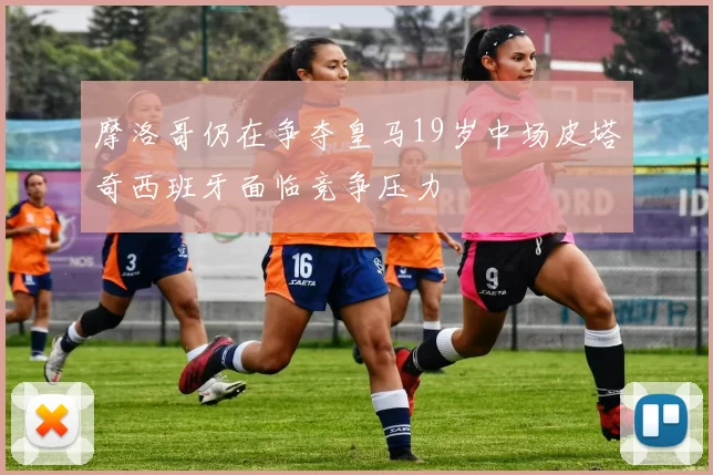 摩洛哥仍在争夺皇马19岁中场皮塔奇西班牙面临竞争压力