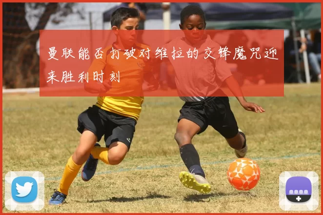 曼联能否打破对维拉的交锋魔咒迎来胜利时刻